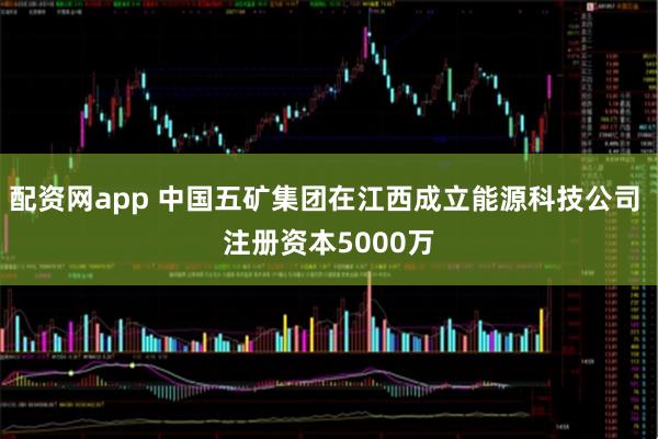 配资网app 中国五矿集团在江西成立能源科技公司 注册资本5000万