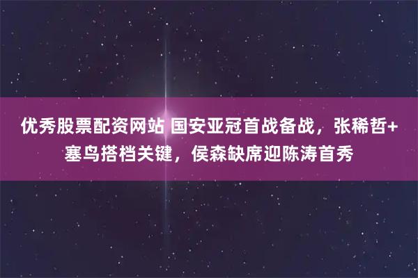 优秀股票配资网站 国安亚冠首战备战，张稀哲+塞鸟搭档关键，侯森缺席迎陈涛首秀