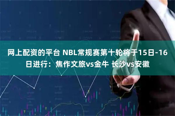 网上配资的平台 NBL常规赛第十轮将于15日-16日进行：焦作文旅vs金牛 长沙vs安徽