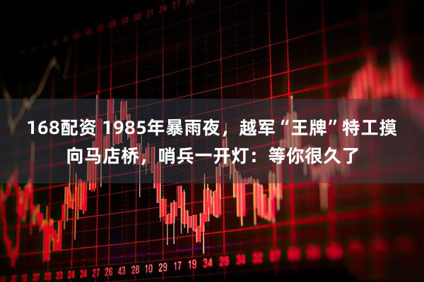 168配资 1985年暴雨夜，越军“王牌”特工摸向马店桥，哨兵一开灯：等你很久了