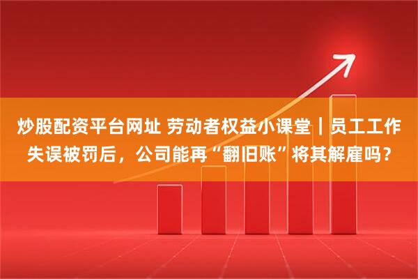 炒股配资平台网址 劳动者权益小课堂｜员工工作失误被罚后，公司能再“翻旧账”将其解雇吗？