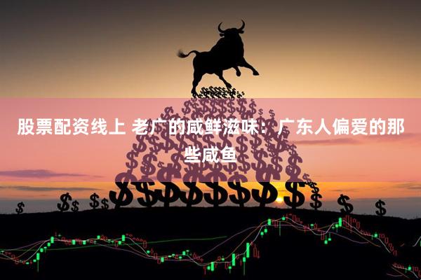 股票配资线上 老广的咸鲜滋味：广东人偏爱的那些咸鱼