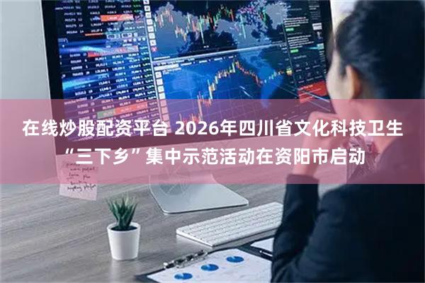 在线炒股配资平台 2026年四川省文化科技卫生“三下乡”集中示范活动在资阳市启动