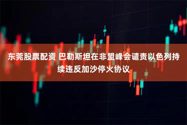 东莞股票配资 巴勒斯坦在非盟峰会谴责以色列持续违反加沙停火协议