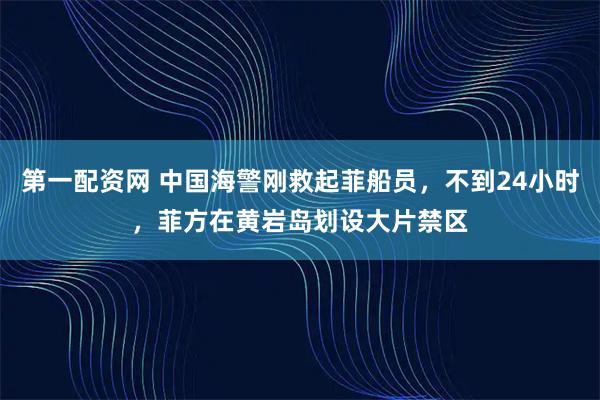 第一配资网 中国海警刚救起菲船员，不到24小时，菲方在黄岩岛划设大片禁区