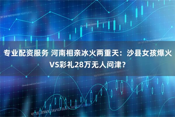 专业配资服务 河南相亲冰火两重天：沙县女孩爆火VS彩礼28万无人问津？