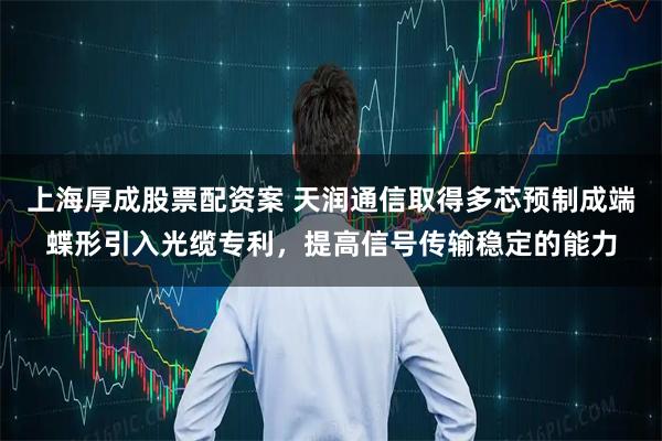 上海厚成股票配资案 天润通信取得多芯预制成端蝶形引入光缆专利，提高信号传输稳定的能力