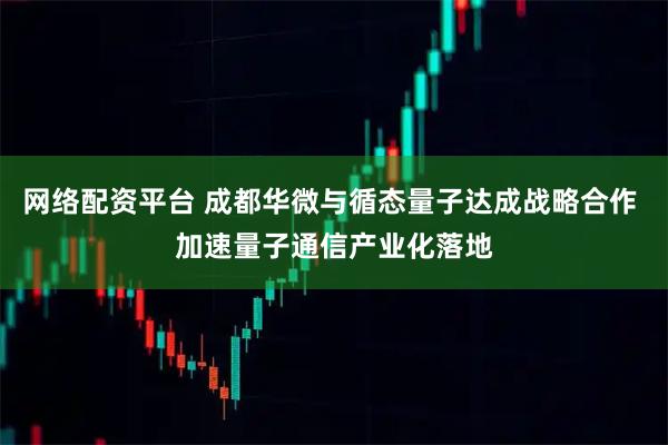 网络配资平台 成都华微与循态量子达成战略合作 加速量子通信产业化落地