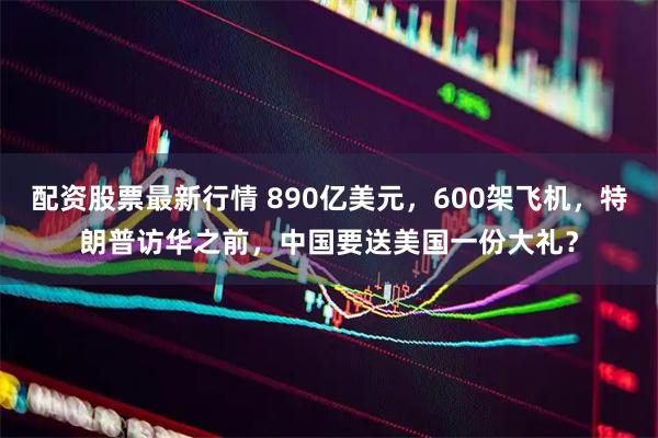 配资股票最新行情 890亿美元，600架飞机，特朗普访华之前，中国要送美国一份大礼？