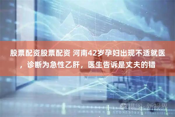 股票配资股票配资 河南42岁孕妇出现不适就医，诊断为急性乙肝，医生告诉是丈夫的错