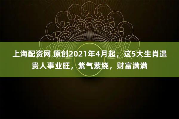 上海配资网 原创2021年4月起，这5大生肖遇贵人事业旺，紫气萦绕，财富满满